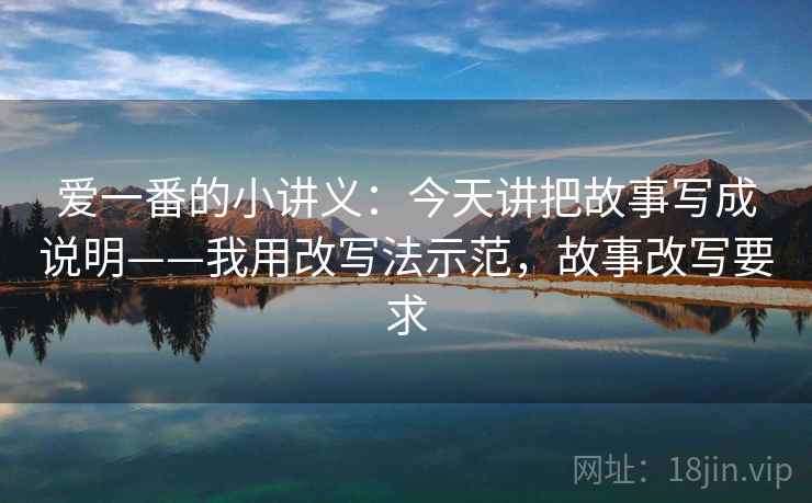 爱一番的小讲义：今天讲把故事写成说明——我用改写法示范，故事改写要求