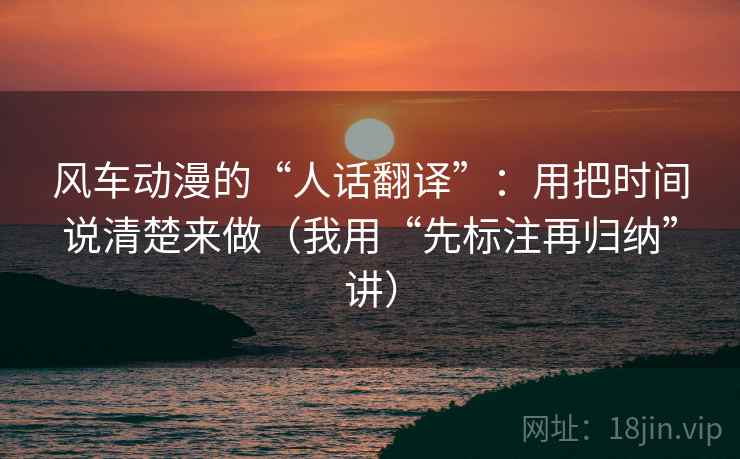 风车动漫的“人话翻译”：用把时间说清楚来做（我用“先标注再归纳”讲）