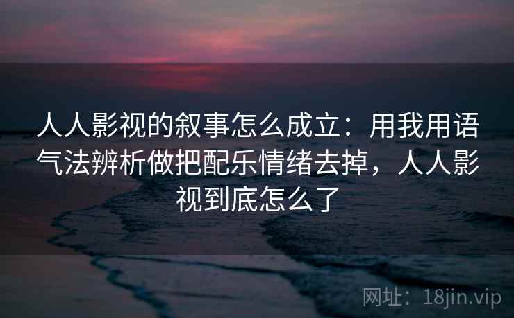 人人影视的叙事怎么成立:用我用语气法辨析做把配乐情绪去掉,人人影视到底怎么了 人人影视的叙事怎么成立:用我用语气法辨析做把配乐情绪去掉,人人影视到底怎么了